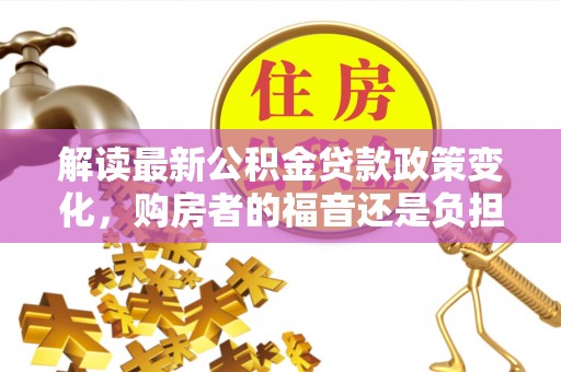 溪州解读最新公积金贷款政策变化，购房者的福音还是负担？