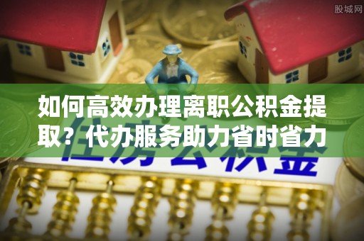 溪州如何高效办理离职公积金提取？代办服务助力省时省力