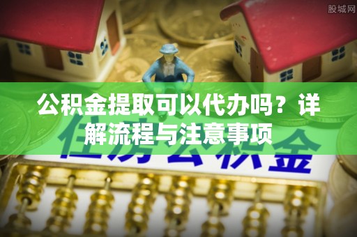 溪州公积金提取可以代办吗？详解流程与注意事项