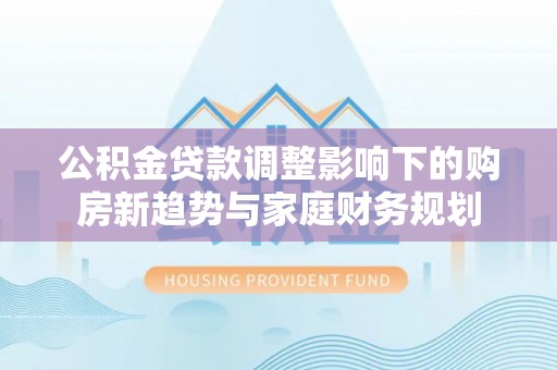 溪州公积金贷款调整影响下的购房新趋势与家庭财务规划