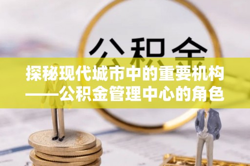 溪州探秘现代城市中的重要机构——公积金管理中心的角色与使命
